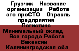 Грузчик › Название организации ­ Работа-это проСТО › Отрасль предприятия ­ Логистика › Минимальный оклад ­ 1 - Все города Работа » Вакансии   . Калининградская обл.,Советск г.